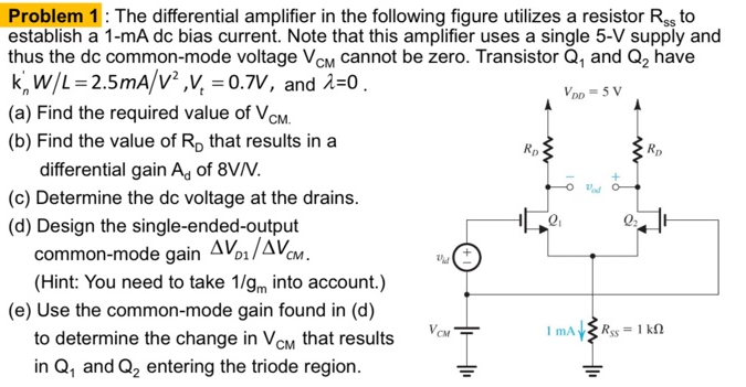 Problem 1 : The differential amplifier in the following figure utilizes a resistor Rss to establish a 1−mA dc bias current. Note that this amplifier uses a single 5−V supply and thus the dc common-mode voltage VCM cannot be zero. Transistor Q1 and Q2 have kn′W/L = 2.5 mA/V2, Vt = 0.7 V, and λ = 0. (a) Find the required value of VCM. (b) Find the value of RD that results in a differential gain Ad of 8 V/V. (c) Determine the dc voltage at the drains. (d) Design the single-ended-output common-mode gain ΔVD1/ΔVCM. (Hint: You need to take 1/gm into account. ) (e) Use the common-mode gain found in (d) to determine the change in VCM that results in Q1 and Q2 entering the triode region. 