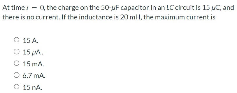 At time t = 0, the charge on the 50−μF capacitor in an LC circuit is 15 μC, and there is no current. If the inductance is 20 mH, the maximum current is 15 A. 15 μA. 15 mA. 6.7 mA. 15 nA.