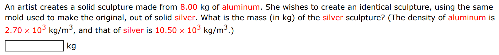 An artist creates a solid sculpture made from 8.00 kg of aluminum. She wishes to create an identical sculpture, using the same mold used to make the original, out of solid silver. What is the mass (in kg ) of the silver sculpture? (The density of aluminum is 2.70×103 kg/m3, and that of silver is 10.50×103 kg/m3.) kg 