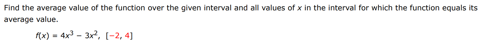 Find the average value of the function over the given interval and all values of x in the interval for which the function equals its average value. f(x) = 4x3 − 3x2, [−2, 4]