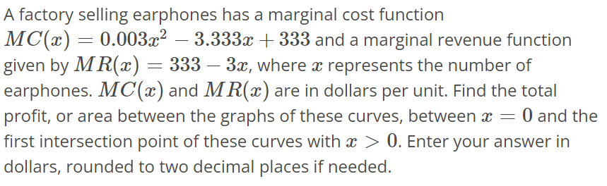 A factory selling earphones has a marginal cost function MC(x) = 0.003x^2 - 3.333x + 333 and a marginal revenue function given by MR(x) = 333 - 3x, where x represents the number of earphones. MC(x) and MR(x) are in dollars per unit. Find the total profit, or area between the graphs of these curves, between x = 0 and the first intersection point of these curves with x > 0. Enter your answer in dollars, rounded to two decimal places if needed.