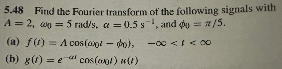 5.48 Find the Fourier transform of the following signals with A = 2, ω0 = 5 rad/s, α = 0.5 s−1, and ϕ0 = π/5. (a) f(t) = Acos⁡(ω0t − ϕ0), −∞ < t < ∞ (b) g(t) = e−αtcos⁡(ω0t)u(t)