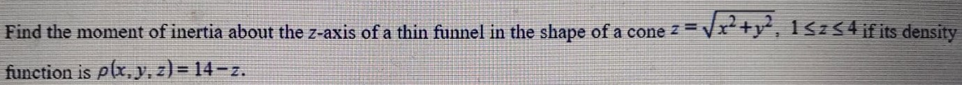 Find the moment of inertia about the z-axis of a thin funnel in the shape of a cone z = x2+y2, 1 ≤ z ≤ 4 if its density function is ρ(x,y,z) = 14−z. 