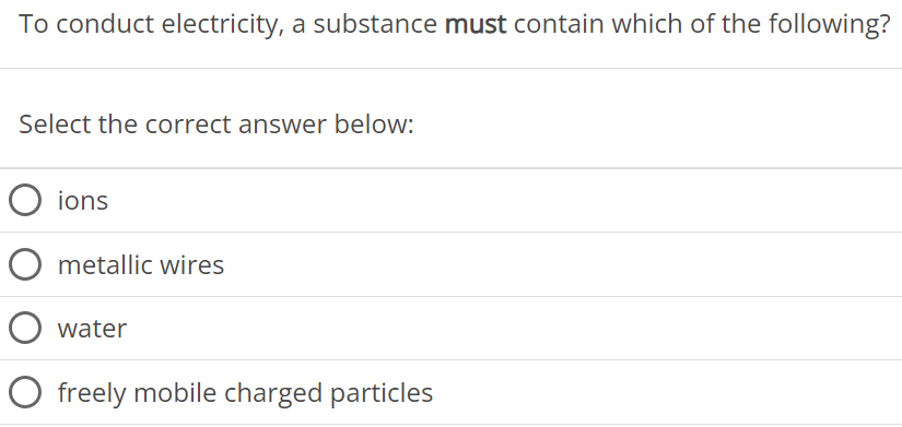 To conduct electricity, a substance must contain which of the following? Select the correct answer below: ions metallic wires water freely mobile charged particles 