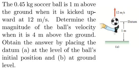 The 0.45 kg soccer ball is 1 m above the ground when it is kicked upward at 12 m/s. Determine the magnitude of the ball's velocity when it is 4 m above the ground. Obtain the answer by placing the datum (a) at the level of the ball's initial position and (b) at ground level.