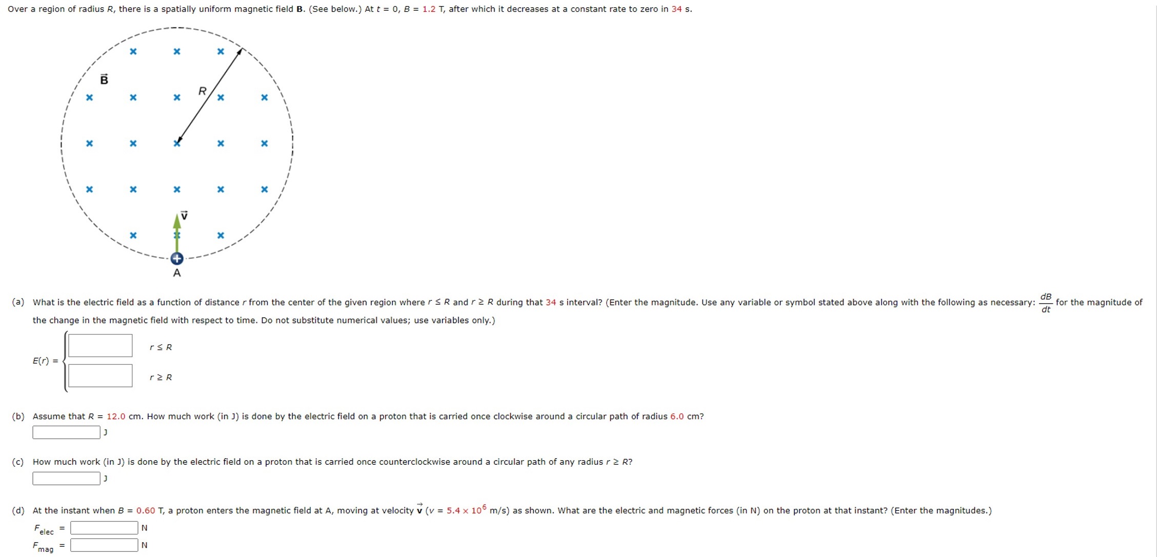 Over a region of radius R, there is a spatially uniform magnetic field B. (See below.) At t = 0, B = 1.2 T, after which it decreases at a constant rate to zero in 34 s. the change in the magnetic field with respect to time. Do not substitute numerical values; use variables only. ) E(r) = { r ≤ R r ≥ R (b) Assume that R = 12.0 cm. How much work (in J) is done by the electric field on a proton that is carried once clockwise around a circular path of radius 6.0 cm? (c) How much work (in J) is done by the electric field on a proton that is carried once counterclockwise around a circular path of any radius r ≥ R ? Felec = N Fmag = N