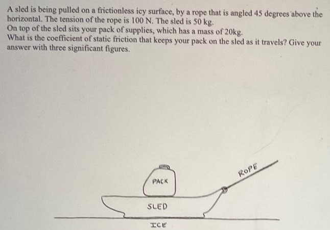 A sled is being pulled on a frictionless icy surface, by a rope that is angled 45 degrees above the horizontal. The tension of the rope is 100 N. The sled is 50 kg. On top of the sled sits your pack of supplies, which has a mass of 20 kg. What is the coefficient of static friction that keeps your pack on the sled as it travels? Give your answer with three significant figures.