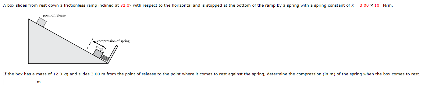 A box slides from rest down a frictionless ramp inclined at 32.0∘ with respect to the horizontal and is stopped at the bottom of the ramp by a spring with a spring constant of k = 3.00×104 N/m. If the box has a mass of 12.0 kg and slides 3.00 m from the point of release to the point where it comes to rest against the spring, determine the compression (in m) of the spring when the box comes to rest. m