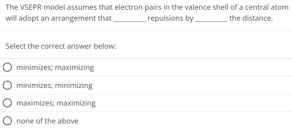 The VSEPR model assumes that electron pairs in the valence shell of a central atom will adopt an arrangement that repulsions by the distance. Select the correct answer below: minimizes; maximizing minimizes; minimizing maximizes; maximizing none of the above 