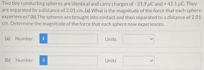 Two tiny conducting spheres are identical and carry charges of −21.9 μC and +42.1 μC. They are separated by a distance of 2.01 cm. (a) What is the magnitude of the force that each sphere experiences? (b) The spheres are brought into contact and then separated to a distance of 2.01 cm. Determine the magnitude of the force that each sphere now experiences. (a) Number Units (b) Number Units