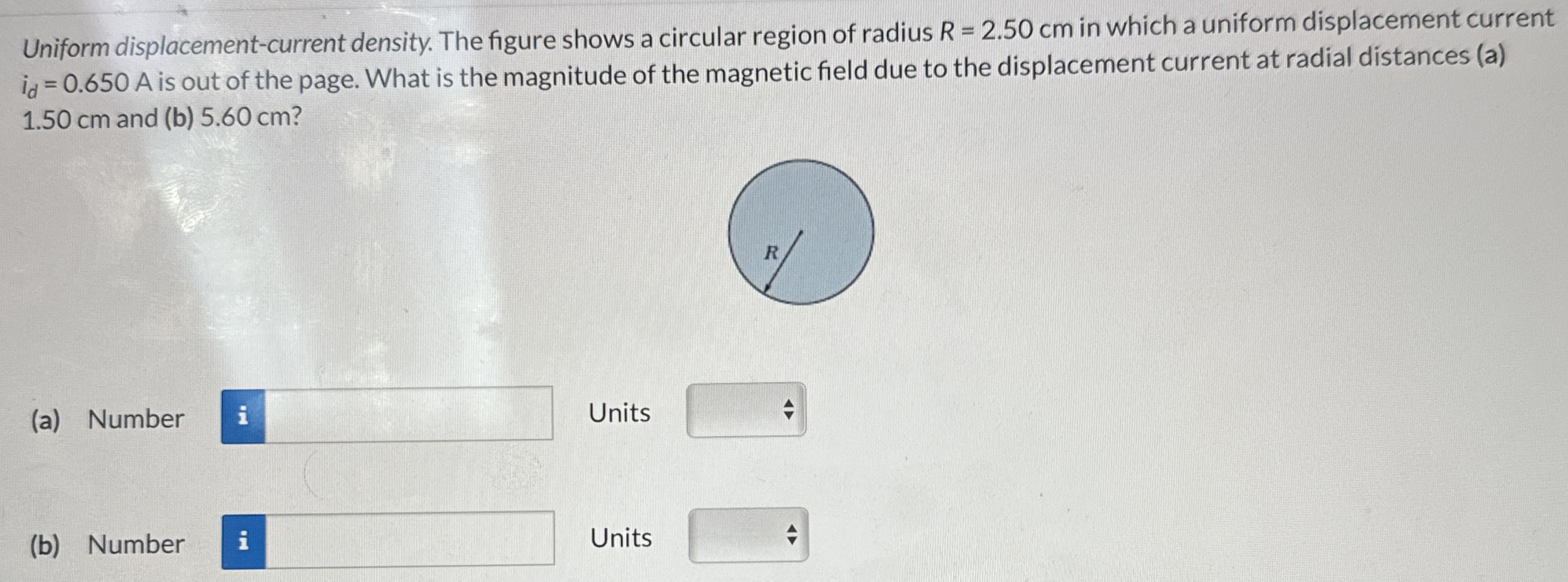 Uniform displacement-current density. The figure shows a circular region of radius R = 2.50 cm in which a uniform displacement current id = 0.650 A is out of the page. What is the magnitude of the magnetic field due to the displacement current at radial distances (a) 1.50 cm and (b) 5.60 cm? (a) Number Units (b) Number Units