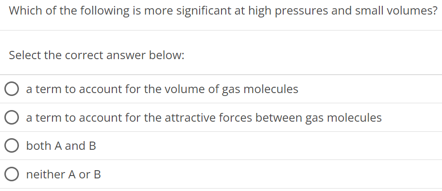 Which of the following is more significant at high pressures and small volumes? Select the correct answer below: a term to account for the volume of gas molecules a term to account for the attractive forces between gas molecules both A and B neither A or B 