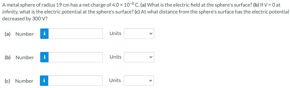 A metal sphere of radius 19 cm has a net charge of 4.0×10−8 C. (a) What is the electric field at the sphere's surface? (b) If V = 0 at infinity, what is the electric potential at the sphere's surface? (c) At what distance from the sphere's surface has the electric potential decreased by 300 V? (a) Number Units (b) Number Units (c) Number Units