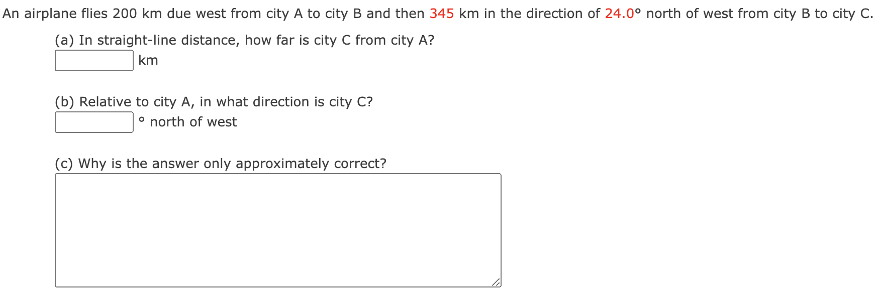 An airplane flies 200 km due west from city A to city B and then 345 km in the direction of 24.0∘ north of west from city B to city C. (a) In straight-line distance, how far is city C from city A? km (b) Relative to city A, in what direction is city C? ∘ north of west (c) Why is the answer only approximately correct?