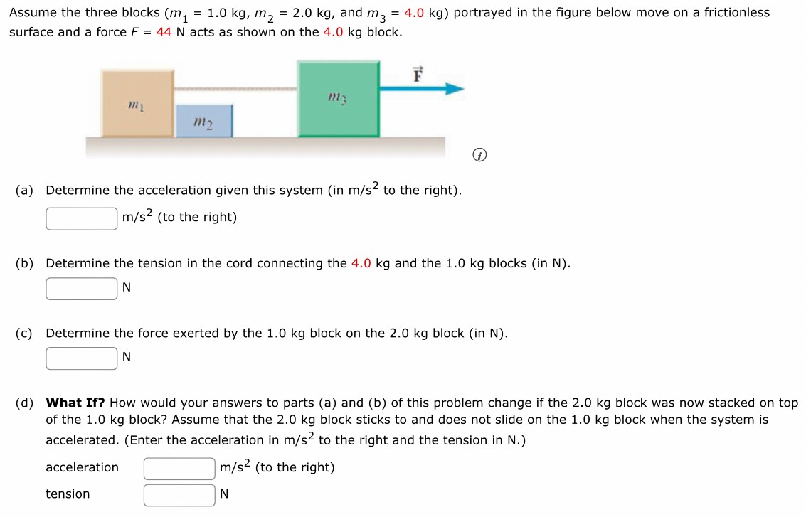 Assume the three blocks ( m1 = 1.0 kg, m2 = 2.0 kg, and m3 = 4.0 kg) portrayed in the figure below move on a frictionless surface and a force F = 44 N acts as shown on the 4.0 kg block. (a) Determine the acceleration given this system (in m/s2 to the right). m/s2 (to the right) (b) Determine the tension in the cord connecting the 4.0 kg and the 1.0 kg blocks (in N ). N (c) Determine the force exerted by the 1.0 kg block on the 2.0 kg block (in N ). N (d) What If? How would your answers to parts (a) and (b) of this problem change if the 2.0 kg block was now stacked on top of the 1.0 kg block? Assume that the 2.0 kg block sticks to and does not slide on the 1.0 kg block when the system is accelerated. (Enter the acceleration in m/s2 to the right and the tension in N .) acceleration m/s2 (to the right) tension N