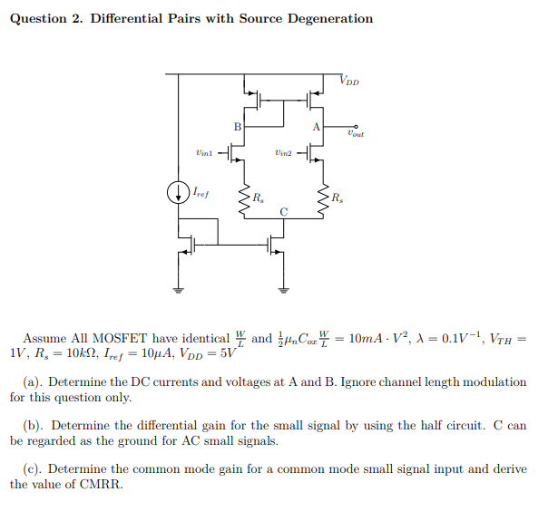 Question 2. Differential Pairs with Source Degeneration Assume All MOSFET have identical WL and 12 μnCoxWL = 10 mA⋅V2, λ = 0.1 V−1, VTH = 1 V, Rs = 10 kΩ, Iref = 10 μA, VDD = 5 V (a). Determine the DC currents and voltages at A and B . Ignore channel length modulation for this question only. (b). Determine the differential gain for the small signal by using the half circuit. C can be regarded as the ground for AC small signals. (c). Determine the common mode gain for a common mode small signal input and derive the value of CMRR.