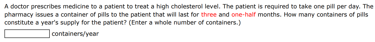 A doctor prescribes medicine to a patient to treat a high cholesterol level. The patient is required to take one pill per day. The pharmacy issues a container of pills to the patient that will last for three and one-half months. How many containers of pills constitute a year's supply for the patient? (Enter a whole number of containers. ) containers/year 