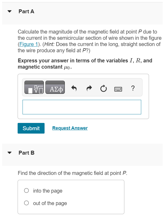 Part A Calculate the magnitude of the magnetic field at point P due to the current in the semicircular section of wire shown in the figure (Figure 1). (Hint: Does the current in the long, straight section of the wire produce any field at P ? ) Express your answer in terms of the variables I, R, and magnetic constant μ0. Submit Request Answer Part B Find the direction of the magnetic field at point P. into the page out of the page Figure 1 of 1 