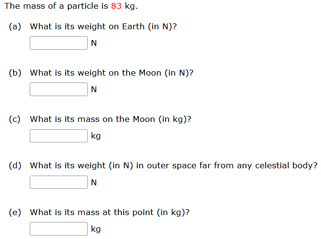 The mass of a particle is 83 kg. (a) What is its weight on Earth (in N)? N (b) What is its weight on the Moon (in N)? N (c) What is its mass on the Moon (in kg)? kg (d) What is its weight (in N) in outer space far from any celestial body? N (e) What is its mass at this point (in kg)? kg