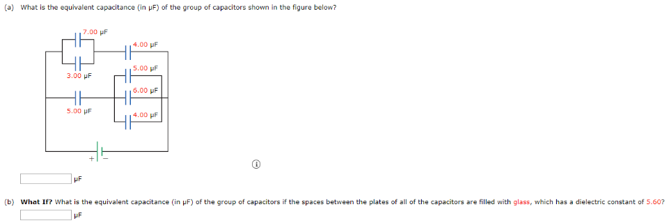 (a) What is the equivalent capacitance (in μF) of the group of capacitors shown in the figure below? μF (b) What If? What is the equivalent capacitance (in μF) of the group of capacitors if the spaces between the plates of all of the capacitors are filled with glass, which has a dielectric constant of 5.60? μF