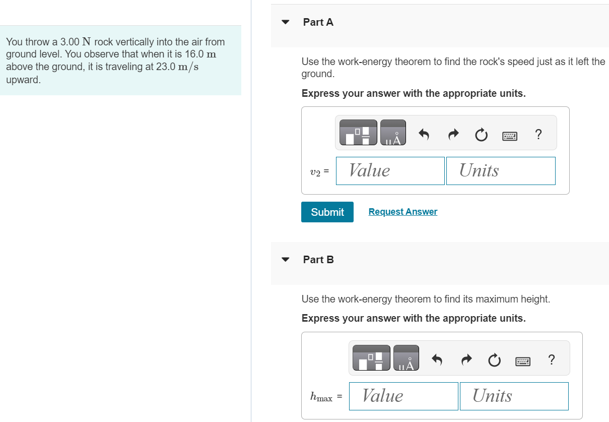 You throw a 3.00 N rock vertically into the air from ground level. You observe that when it is 16.0 m above the ground, it is traveling at 23.0 m/s upward. Part A Use the work-energy theorem to find the rock's speed just as it left the ground. Express your answer with the appropriate units. v2 = Submit Request Answer Part B Use the work-energy theorem to find its maximum height. Express your answer with the appropriate units. hmax = 