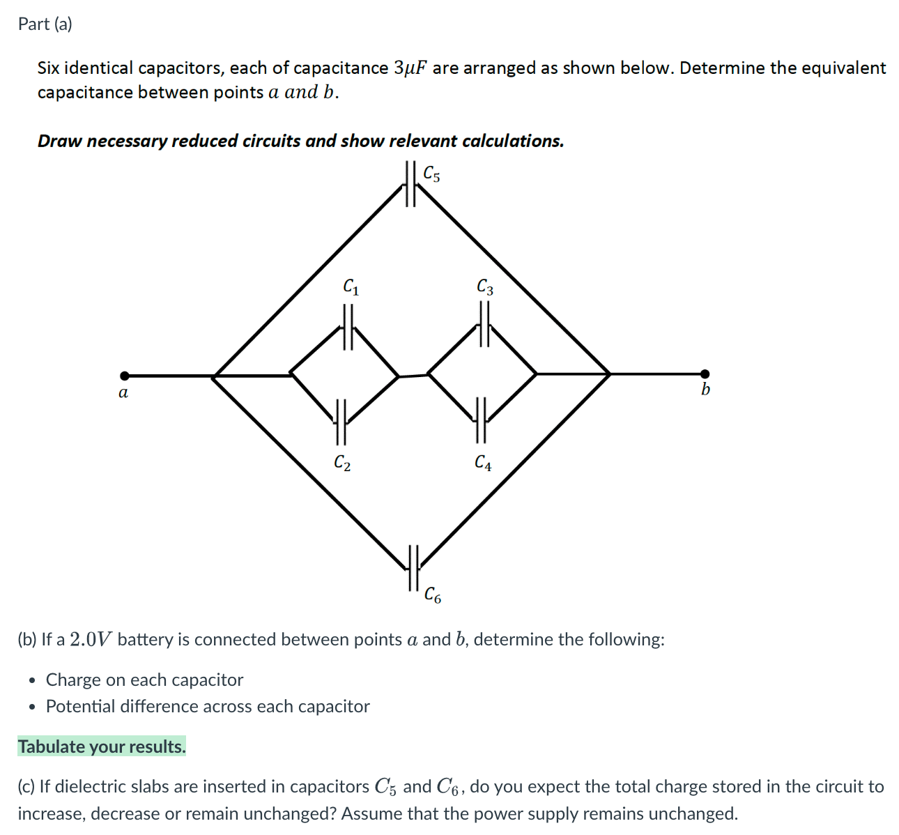 Part (a) Six identical capacitors, each of capacitance 3 μF are arranged as shown below. Determine the equivalent capacitance between points a and b. Draw necessary reduced circuits and show relevant calculations. (b) If a 2.0 V battery is connected between points a and b, determine the following: Charge on each capacitor Potential difference across each capacitor Tabulate your results. (c) If dielectric slabs are inserted in capacitors C5 and C6, do you expect the total charge stored in the circuit to increase, decrease or remain unchanged? Assume that the power supply remains unchanged.