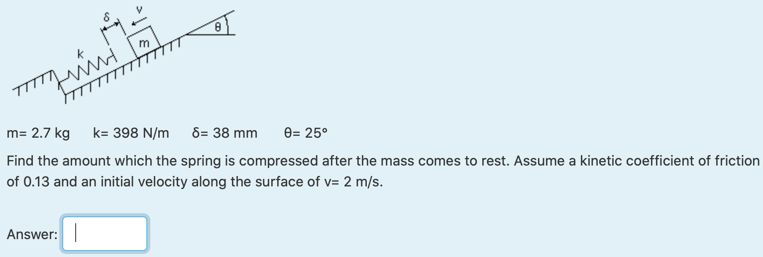 m = 2.7 kg k = 398 N/m δ = 38 mm θ = 25∘ Find the amount which the spring is compressed after the mass comes to rest. Assume a kinetic coefficient of friction of 0.13 and an initial velocity along the surface of v = 2 m/s. Answer: