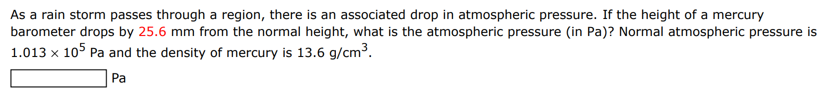 As a rain storm passes through a region, there is an associated drop in atmospheric pressure. If the height of a mercury barometer drops by 25.6 mm from the normal height, what is the atmospheric pressure (in Pa)? Normal atmospheric pressure is 1.013×105 Pa and the density of mercury is 13.6 g/cm3. Pa 