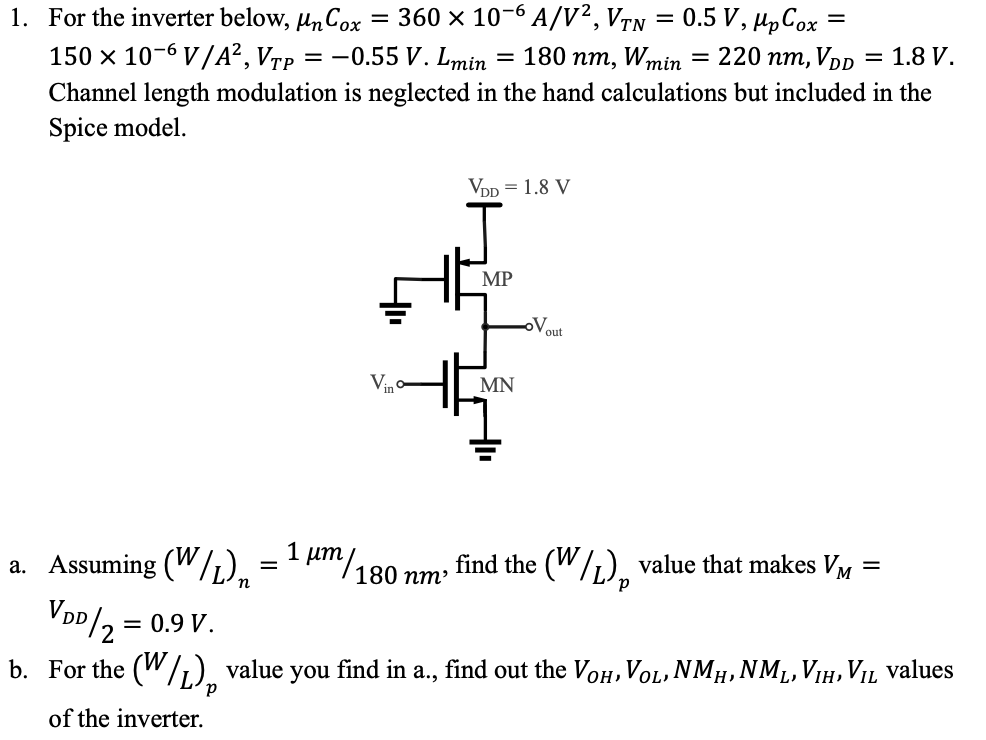 For the inverter below, μnCox = 360 × 10−6 A/V2, VTN = 0.5 V, μpCox = 150 × 10−6 V/A2, VTP = −0.55 V. Lmin = 180 nm, Wmin = 220 nm, VDD = 1.8 V. Channel length modulation is neglected in the hand calculations but included in the Spice model. a. Assuming (W/L)n = 1 μm/180 nm, find the (W/L)p value that makes VM = VDD/2 = 0.9 V. b. For the (W/L)p value you find in a., find out the VOH, VOL, NMH, NML, VIH, VIL values of the inverter.