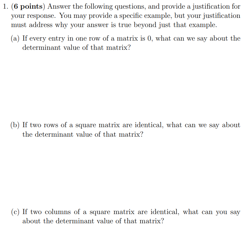 1. ( 6 points) Answer the following questions, and provide a justification for your response. You may provide a specific example, but your justification must address why your answer is true beyond just that example. (a) If every entry in one row of a matrix is 0, what can we say about the determinant value of that matrix? (b) If two rows of a square matrix are identical, what can we say about the determinant value of that matrix? (c) If two columns of a square matrix are identical, what can you say about the determinant value of that matrix?