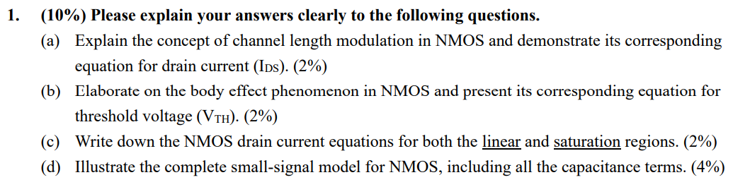 (10%) Please explain your answers clearly to the following questions. (a) Explain the concept of channel length modulation in NMOS and demonstrate its corresponding equation for drain current (IDs). (2%) (b) Elaborate on the body effect phenomenon in NMOS and present its corresponding equation for threshold voltage (VTH). (2%) (c) Write down the NMOS drain current equations for both the linear and saturation regions. ( 2% ) (d) Illustrate the complete small-signal model for NMOS, including all the capacitance terms. (4%) 