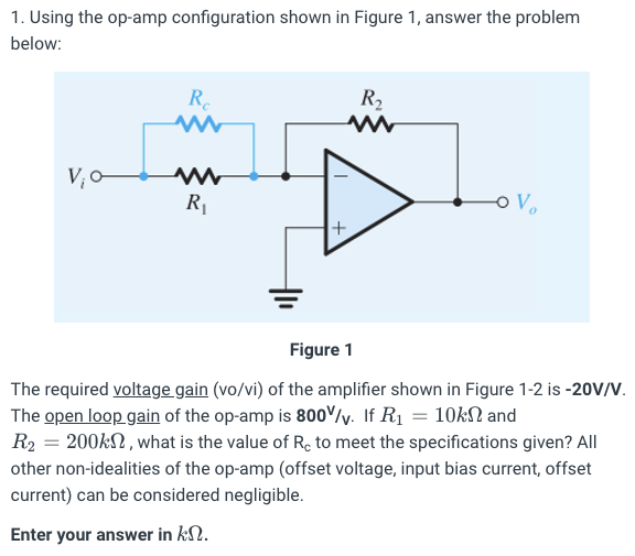 Using the op-amp configuration shown in Figure 1, answer the problem below: Figure 1 The required voltage gain (vo/vi) of the amplifier shown in Figure 1-2 is -20 V/V. The open loop gain of the op-amp is 800 /v. If R1 = 10 kΩ and R2 = 200 kΩ, what is the value of Rc to meet the specifications given? All other non-idealities of the op-amp (offset voltage, input bias current, offset current) can be considered negligible. Enter your answer in kΩ.