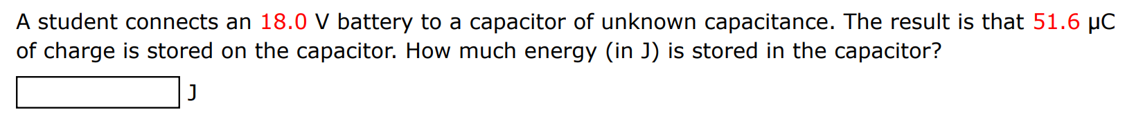 A student connects an 18.0 V battery to a capacitor of unknown capacitance. The result is that 51.6 μC of charge is stored on the capacitor. How much energy (in J) is stored in the capacitor? J 