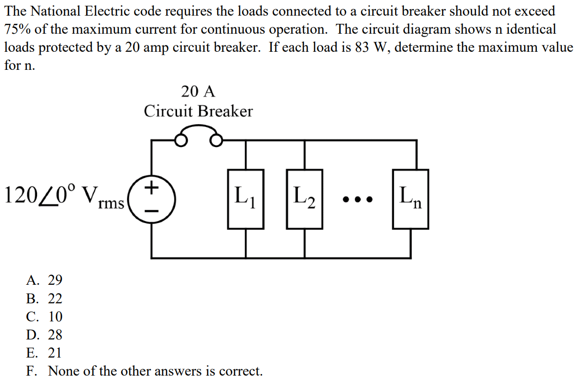 The National Electric code requires the loads connected to a circuit breaker should not exceed 75% of the maximum current for continuous operation. The circuit diagram shows n identical loads protected by a 20 amp circuit breaker. If each load is 83 W, determine the maximum value for n. A. 29 B. 22 C. 10 D. 28 E. 21 F. None of the other answers is correct.