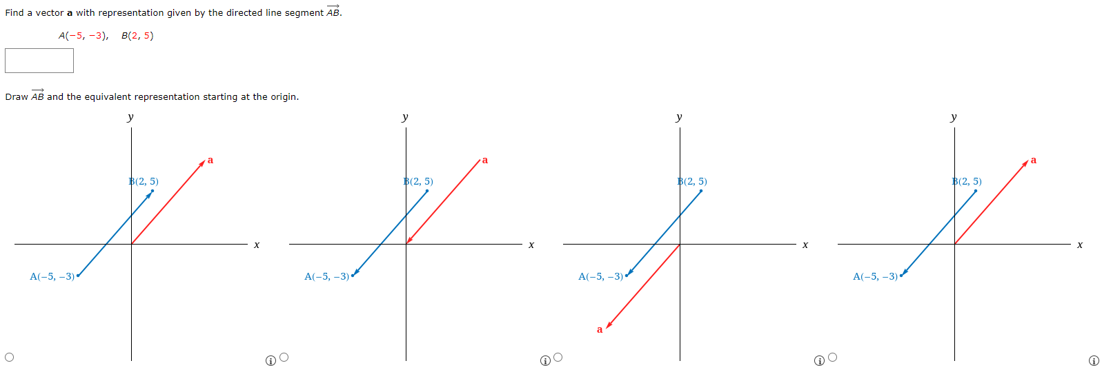 Find a vector a with representation given by the directed line segment AB→. A(−5, −3), B(2, 5) Draw AB→ and the equivalent representation starting at the origin.