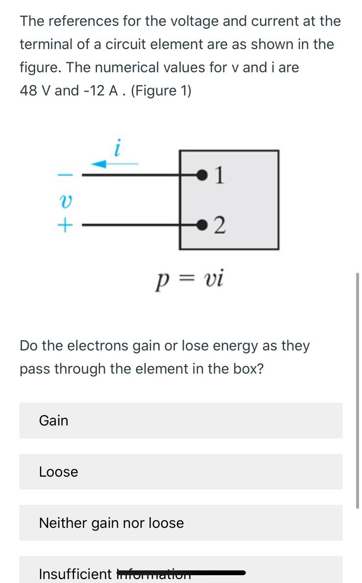 The references for the voltage and current at the terminal of a circuit element are as shown in the figure. The numerical values for v and i are 48 V and -12 A. (Figure 1) p = vi Do the electrons gain or lose energy as they pass through the element in the box? Gain Loose Neither gain nor loose Insufficient information