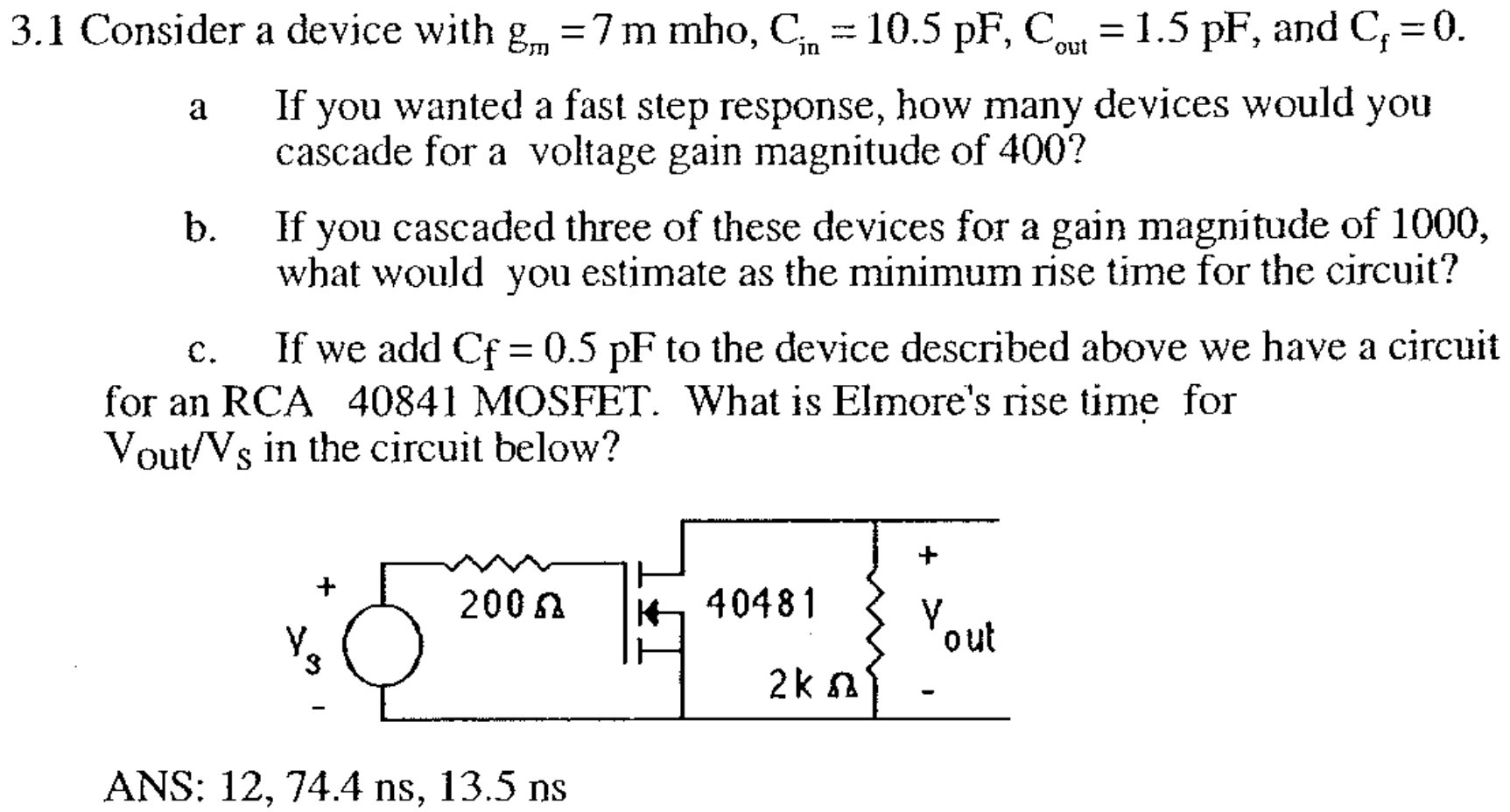 3.1 Consider a device with gm = 7 mmho, Cin = 10.5 pF, Cout = 1.5 pF, and Cf = 0. a If you wanted a fast step response, how many devices would you cascade for a voltage gain magnitude of 400 ? b. If you cascaded three of these devices for a gain magnitude of 1000 , what would you estimate as the minimum rise time for the circuit? c. If we add Cf = 0.5 pF to the device described above we have a circuit for an RCA 40841 MOSFET. What is Elmore's rise time for Vout /VS in the circuit below? ANS: 12, 74.4 ns, 13.5 ns