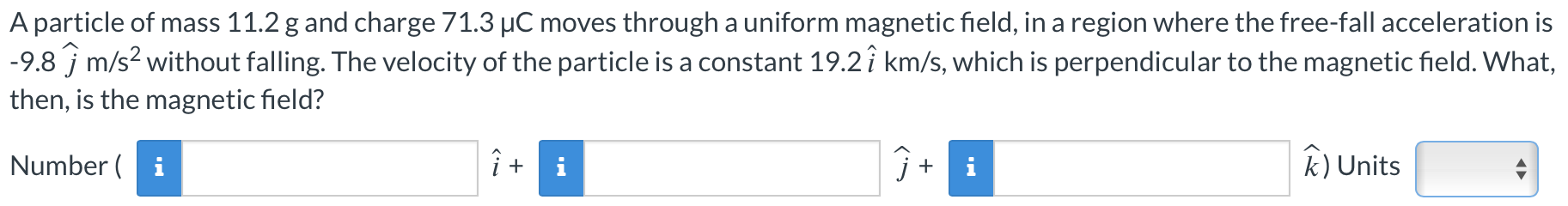 A particle of mass 11.2 g and charge 71.3 μC moves through a uniform magnetic field, in a region where the free-fall acceleration is −9.8 j^ m/s2 without falling. The velocity of the particle is a constant 19.2 i^ km/s, which is perpendicular to the magnetic field. What, then, is the magnetic field? Number ( i^+ j^+ k^) Units