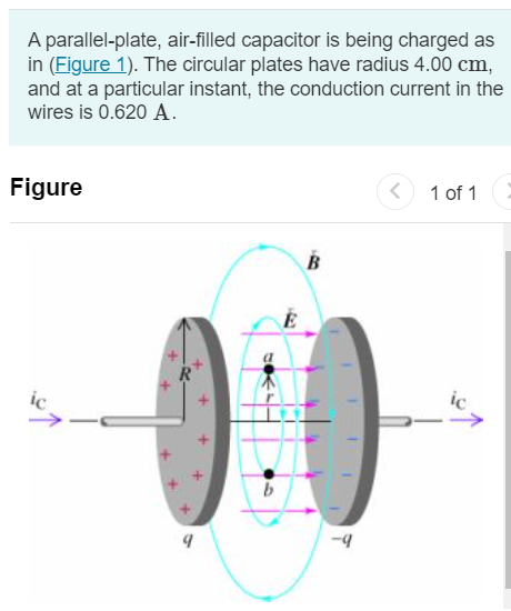 A parallel-plate, air-filled capacitor is being charged as in (Figure 1). The circular plates have radius 4.00 cm, and at a particular instant, the conduction current in the wires is 0.620 A. Figure 1 of 1 Part A What is the displacement current density jD in the air space between the plates? Express your answer with the appropriate units. Submit Request Answer Part B What is the rate at which the electric field between the plates is changing? Express your answer in volts per meter per second. dE dt V/m s Submit Request Answer Part C What is the induced magnetic field between the plates at a distance of 2.00 cm from the axis? Express your answer with the appropriate units. B = Value Units Submit Request Answer Part D What is the induced magnetic field between the plates at a distance of 1.00 cm from the axis? Express your answer with the appropriate units. B = Value Units Submit Request Answer 