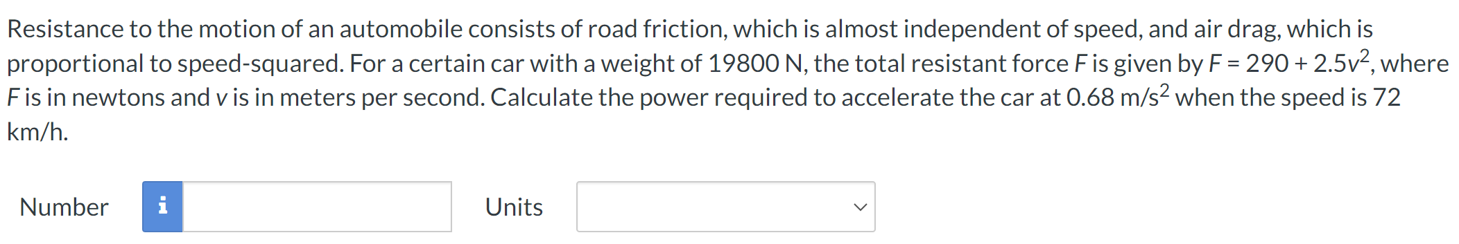 Resistance to the motion of an automobile consists of road friction, which is almost independent of speed, and air drag, which is proportional to speed-squared. For a certain car with a weight of 19800 N, the total resistant force F is given by F = 290 + 2.5v2, where F is in newtons and v is in meters per second. Calculate the power required to accelerate the car at 0.68 m/s2 when the speed is 72 km/h. Number Units