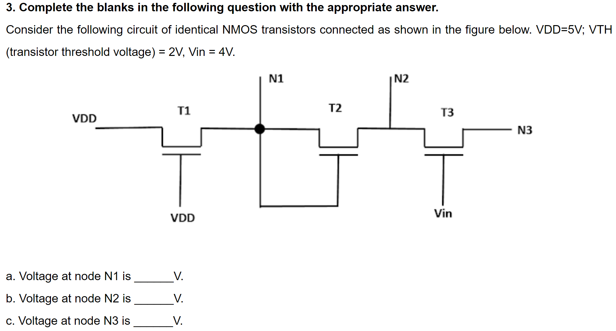 3. Complete the blanks in the following question with the appropriate answer. Consider the following circuit of identical NMOS transistors connected as shown in the figure below. VDD=5V; VTH (transistor threshold voltage) = 2 V, Vin = 4 V a. Voltage at node N1 is V. b. Voltage at node N2 is V. c. Voltage at node N3 is V.