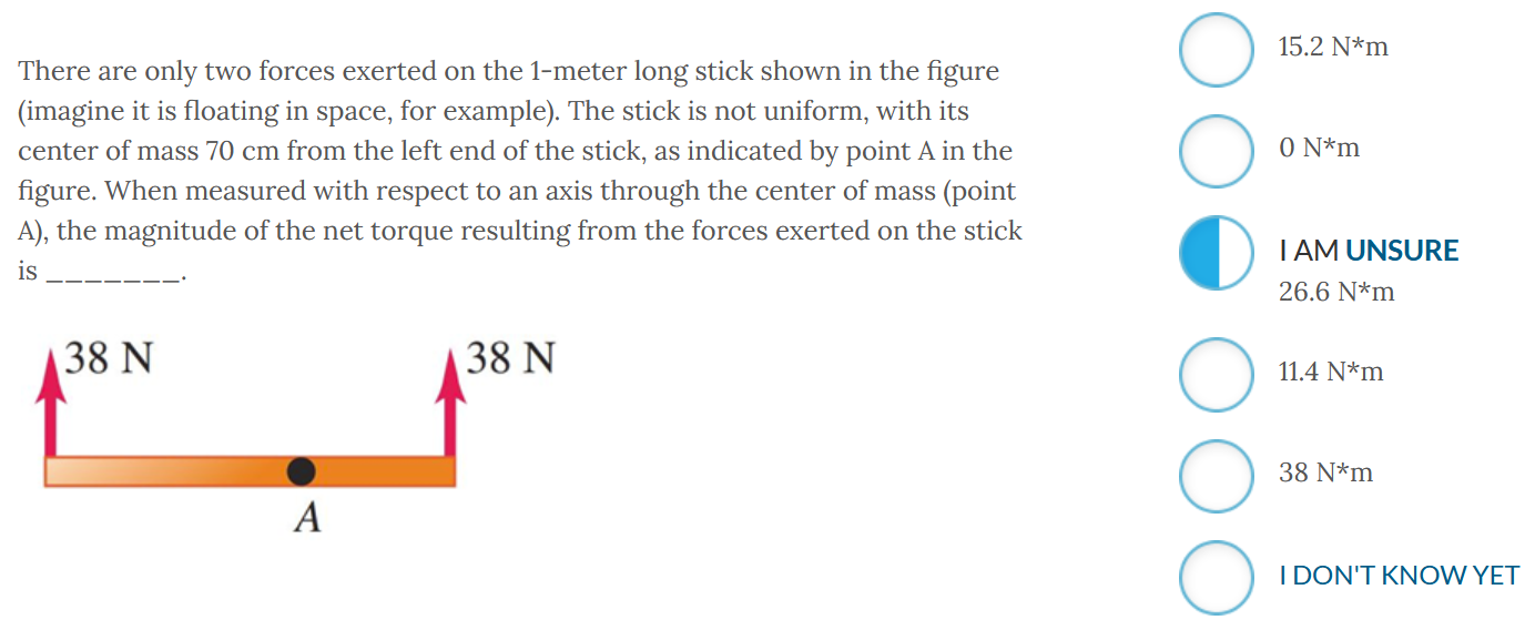 There are only two forces exerted on the 1-meter long stick shown in the figure (imagine it is floating in space, for example). The stick is not uniform, with its center of mass 70 cm from the left end of the stick, as indicated by point A in the figure. When measured with respect to an axis through the center of mass (point A), the magnitude of the net torque resulting from the forces exerted on the stick is 15.2 N∗m 0 N∗m I AM UNSURE 26.6 N∗m 11.4 N∗m IDON'T KNOW YET