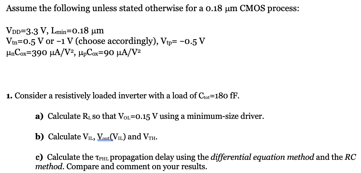 Assume the following unless stated otherwise for a 0.18 μm CMOS process: VDD = 3.3 V, Lmin = 0.18 μm Vtn = 0.5 V or −1 V (choose accordingly), Vtp = −0.5 V μnCox = 390 μA/V2, μpCox = 90 μA/V2 Consider a resistively loaded inverter with a load of Ctot = 180 fF. a) Calculate RL so that VOL = 0.15 V using a minimum-size driver. c) Calculate the τPHL propagation delay using the differential equation method and the RC method. Compare and comment on your results. 