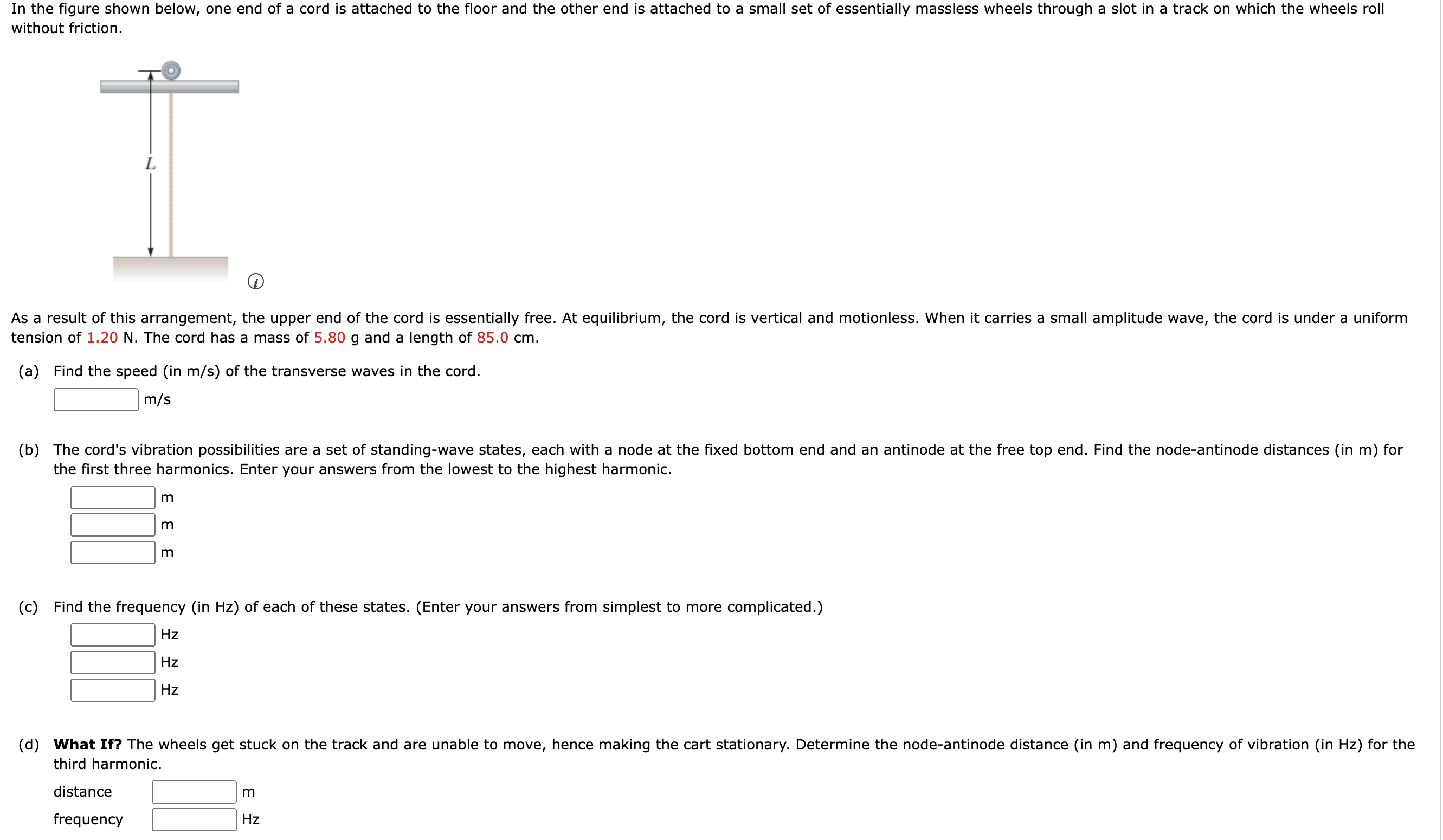 In the figure shown below, one end of a cord is attached to the floor and the other end is attached to a small set of essentially massless wheels through a slot in a track on which the wheels roll without friction. As a result of this arrangement, the upper end of the cord is essentially free. At equilibrium, the cord is vertical and motionless. When it carries a small amplitude wave, the cord is under a uniform tension of 1.20 N. The cord has a mass of 5.80 g and a length of 85.0 cm. (a) Find the speed (in m/s) of the transverse waves in the cord. m/s (b) The cord's vibration possibilities are a set of standing-wave states, each with a node at the fixed bottom end and an antinode at the free top end. Find the node-antinode distances (in m) for the first three harmonics. Enter your answers from the lowest to the highest harmonic. m m m (c) Find the frequency (in Hz) of each of these states. (Enter your answers from simplest to more complicated.) Hz Hz Hz (d) What If? The wheels get stuck on the track and are unable to move, hence making the cart stationary. Determine the node-antinode distance (in m) and frequency of vibration (in Hz) for the third harmonic. distance m frequency Hz