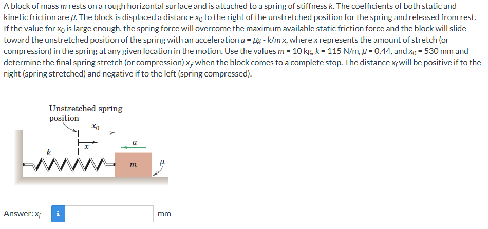 A block of mass m rests on a rough horizontal surface and is attached to a spring of stiffness k. The coefficients of both static and kinetic friction are μ. The block is displaced a distance x0 to the right of the unstretched position for the spring and released from rest. If the value for x0 is large enough, the spring force will overcome the maximum available static friction force and the block will slide toward the unstretched position of the spring with an acceleration a = μg − k/mx, where x represents the amount of stretch (or compression) in the spring at any given location in the motion. Use the values m = 10 kg, k = 115 N/m, μ = 0.44, and x0 = 530 mm and determine the final spring stretch (or compression) xf when the block comes to a complete stop. The distance xf will be positive if to the right (spring stretched) and negative if to the left (spring compressed). Answer: xf = mm