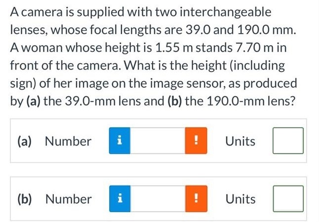 A camera is supplied with two interchangeable lenses, whose focal lengths are 39.0 and 190.0 mm. A woman whose height is 1.55 m stands 7.70 m in front of the camera. What is the height (including sign) of her image on the image sensor, as produced by (a) the 39.0-mm lens and (b) the 190.0-mm lens? (a) Number Units (b) Number Units