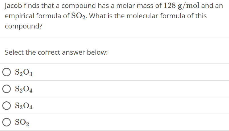 Jacob finds that a compound has a molar mass of 128 g/mol and an empirical formula of SO2. What is the molecular formula of this compound? Select the correct answer below: S2O3 S2O4 S3O4 SO2