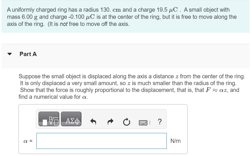 A uniformly charged ring has a radius 130.cm and a charge 19.5 µC. A small object with mass 6.00 g and charge -0.100 µC is at the center of the ring, but it is free to move along the axis of the ring. (It is not free to move off the axis. Part A Suppose the small object is displaced along the axis a distance z from the center of the ring. It is only displaced a very small amount, so z is much smaller than the radius of the ring. Show that the force is roughly proportional to the displacement, that is, that F ≈ αz, and find a numerical value for α. √ AΣφ α = N/m Part B We see from Part A that for small displacements the force behaves like a spring with spring constant α. If the object is displaced a very small distance away along the axis, find the frequency f in Hz with which it oscillates back and forth. √ AΣφ ? f = Hz