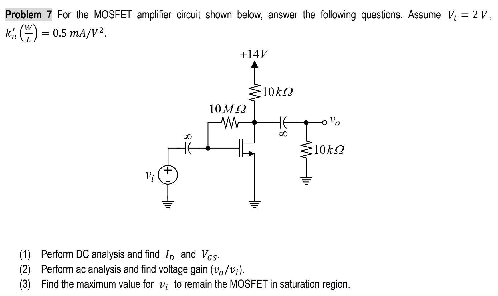 Problem 7 For the MOSFET amplifier circuit shown below, answer the following questions. Assume Vt = 2 V, kn′(W/L) = 0.5 mA/V2. (1) Perform DC analysis and find ID and VGS. (2) Perform ac analysis and find voltage gain (vo/vi). (3) Find the maximum value for vi to remain the MOSFET in saturation region.