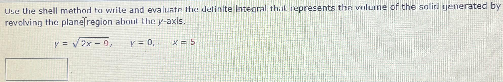 Use the shell method to write and evaluate the definite integral that represents the volume of the solid generated by revolving the plane region about the y-axis. y = 2x − 9, y = 0, x = 5